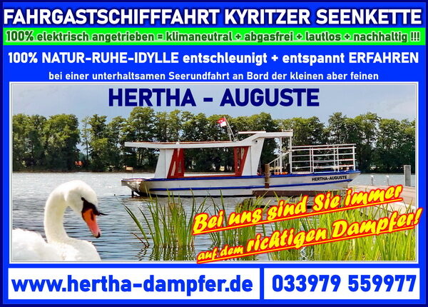 KYRITZ SEE = FAHRGASTSCHIFFFAHRT WUSTERHAUSEN - KYRITZER SEENKETTE Entspannung und Erholung mit dem HERTHA AUGUSTE DAMPFER dem Folgeschiff des Hertha BSC Gruendungsschiff der ALTEN DAME oder HERTHA Dampfer auf der Kyritzer Seenkette! Ruhe, Idylle, Erholung und Natur pur geniessen an Bord des kleinen und feinen Fahrgastschiff Hertha-Auguste, mit klimaneutralem E-Antrieb entschleunigen sie im Naturparadies!